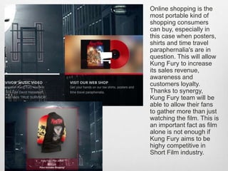Online shopping is the
most portable kind of
shopping consumers
can buy, especially in
this case when posters,
shirts and time travel
paraphernalia's are in
question. This will allow
Kung Fury to increase
its sales revenue,
awareness and
customers loyalty.
Thanks to synergy,
Kung Fury team will be
able to allow their fans
to gather more than just
watching the film. This is
an important fact as film
alone is not enough if
Kung Fury aims to be
highy competitive in
Short Film industry.
 