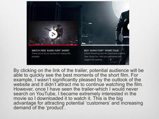 By clicking on the link of the trailer, potential audience will be
able to quickly see the best moments of the short film. For
example, I wasn’t significantly pleased by the outlook of the
website and it didn’t attract me to continue watching the film.
However, once I have seen the trailer-which I would never
search on YouTube, I became extremely interested in the
movie so I downloaded it to watch it. This is the big
advantage for attracting potential ‘customers’ and increasing
demand of the ‘product’.
 