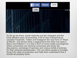 As far as we know, social networks are the cheapest and the
most efficient ways of promoting. A lot of new entrepreneurs
consider Facebook, Twitter and Instagram the new form of ‘Word-
of-Mouth’- one person likes a page/picture the other one sees it,
likes it and follows it. It is also a form of cross media convergence
where consumers can become prosumers and enjoy the
discussions, exchange of opinions and various kinds of advices
for their personal development. This can allow people to emulate
Kung Fury style of production and help them understand how it
should be properly done.
 