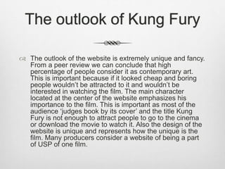 The outlook of Kung Fury
 The outlook of the website is extremely unique and fancy.
From a peer review we can conclude that high
percentage of people consider it as contemporary art.
This is important because if it looked cheap and boring
people wouldn’t be attracted to it and wouldn’t be
interested in watching the film. The main character
located at the center of the website emphasizes his
importance to the film. This is important as most of the
audience ‘judges book by its cover’ and the title Kung
Fury is not enough to attract people to go to the cinema
or download the movie to watch it. Also the design of the
website is unique and represents how the unique is the
film. Many producers consider a website of being a part
of USP of one film.
 