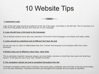 10 Website Tips
1. Impressive Logo
Logo of the web page should be positioned at the top of the page, most likely on the left side. This is important as it
is the first thing people will spot once they are on your webpage.
2. Logo should have a link back to the homepage
This is flexible solution and is also very important if if the link to the homepage is not clearly and easily visible.
3. Links should be underlined and of different font than the text
Do not rely only on colour to differentiate links from “normal” text because a lot of people suffer from colour
blindness.
4.Visited Links are of different colour than other links
This is extremely important, because viewers can have better overview on what they have seen and what they
haven’t. It will easy the use of your web. Simpler-the better.
5. The navigation stands out and is consistent throughout the site
Consistent navigation means that it is always at the same place, preferably above the fold, at the top (horizontally)
or on the side (vertically). It behaves the same way throughout the website and can easily be identified.
 