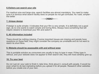 6.Visitors can search your site
For medium size and large size, search facilities are almost mandatory. You need to make
sure it is obvious what search facility does so people do not get confused. As I said, simpler-
the better
7. Unique design
If design is quite simpler, it indicates that your film is very simple. It is definitely not a good
sign, as no one wants to watch simple and boring films. Always have something that will
inspire viewers to download your film and watch it.
8. All information included
There should be nothing missing. If some important issues are missing and people have
questions on these field, they might consider the company as unreliable and do not want to
watch its short films.
9. Website should be assessable with and without www
This is portable solution as consumers are usually to lazy to type in www. If they type in
without, and your website does not appear to their search site, they will most certainly give up.
10. Try your best
Do not ‘just do’ your web to finish it, take time, think about it, consult with people. It would be
even smart to do test marketing before you upload it for all people. Research other websites
before you create one of your own.
 