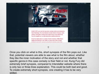 Once you click on what is this, short synopsis of the film pops out. Like
that, potential viewers are able to see what is the film about, whether
they like the inner motivation of the story and not and whether that
specific genre-in this case comedy is their field or not. Kung Fury did
extremely brief synopsis, compared to Interstellar website where there
is only two or three lines explanation. This could be both bad and good.
To create extremely short synopsis, one creating it has to be very
skilled.

 