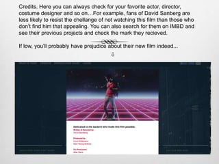 Credits. Here you can always check for your favorite actor, director,
costume designer and so on…For example, fans of David Sanberg are
less likely to resist the chellange of not watching this film than those who
don’t find him that appealing. You can also search for them on IMBD and
see their previous projects and check the mark they recieved.
If low, you’ll probably have prejudice about their new film indeed...

 