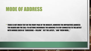 MODE OF ADDRESS
• THERE IS NOT MUCH TEXT ON THE FRONT PAGE OF THE WEBSITE, HOWEVER THE IMPERATIVES ADDRESS
THE READER AND THE CALL-TO-ACTIONS ENCOURAGE THE AUDIENCE TO STAY CONNECTED TO THE ARTIST
WITH WORDS SUCH AS “SUBSCRIBE + FOLLOW”, “GET THE LATEST…” AND “VIEW MORE…”
• BECAUSE THE SINGER HAS A YOUNGER TARGET AUDIENCE, THE EMPHASIS ON SOCIAL MEDIA OUTLETS IS
IMPORTANT AS A LOT OF YOUTHS USE SOCIAL MEDIA. THIS IS ALSO A GOOD WAY TO MARKET THE ARTIST,
USING A POPULAR OUTLET, SUCH AS SOCIAL MEDIA, SO THAT PEOPLE CAN FOLLOW HER AND INCREASE
HER BRAND POPULARITY.
 
