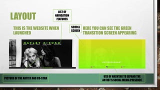 LAYOUT
THIS IS THE WEBSITE WHEN
LAUNCHED
HERE YOU CAN SEE THE GREEN
TRANSITION SCREEN APPEARING
SCROLL
SCREEN
LIST OF
NAVIGATION
FEATURES
PICTURE OF THE ARTIST AND CO-STAR
USE OF HASHTAG TO EXPAND THE
ARTIST’S SOCIAL MEDIA PRESENCE
 