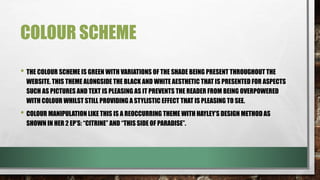 COLOUR SCHEME
• THE COLOUR SCHEME IS GREEN WITH VARIATIONS OF THE SHADE BEING PRESENT THROUGHOUT THE WEBSITE.
THIS THEME ALONGSIDE THE BLACK AND WHITE AESTHETIC THAT IS PRESENTED FOR ASPECTS SUCH AS
PICTURES AND TEXT IS PLEASING AS IT PREVENTS THE READER FROM BEING OVERPOWERED WITH COLOUR
WHILST STILL PROVIDING A STYLISTIC EFFECT THAT IS PLEASING TO SEE.
• COLOUR MANIPULATION LIKE THIS IS A REOCCURRING THEME WITH HAYLEY’S DESIGN METHOD AS SHOWN IN
HER 2 EP’S: “CITRINE” AND “THIS SIDE OF PARADISE”.
• THE USE OF BRIGHT SATURATED GREEN AS OPPOSED TO A MUTED GREEN IS SIGNIFICANT AS IT HIGHLIGHTS
HOW THE SINGER WANTS ATTENTION DRAWN TO THE ISSUES THAT SHE IS ADDRESSING AS THEY ARE
IMPORTANT, SHOWING HOW SHE IS NOT HIDING AWAY, SHE WANTS TO BE NOTICED.
 