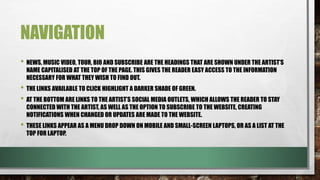 NAVIGATION
• NEWS, MUSIC VIDEO, TOUR, BIO AND SUBSCRIBE ARE THE HEADINGS THAT ARE SHOWN UNDER THE ARTIST’S
NAME CAPITALISED AT THE TOP OF THE PAGE. THIS GIVES THE READER EASY ACCESS TO THE INFORMATION
NECESSARY FOR WHAT THEY WISH TO FIND OUT.
• THE LINKS AVAILABLE TO CLICK HIGHLIGHT A DARKER SHADE OF GREEN.
• AT THE BOTTOM ARE LINKS TO THE ARTIST’S SOCIAL MEDIA OUTLETS, WHICH ALLOWS THE READER TO STAY
CONNECTED WITH THE ARTIST, AS WELL AS THE OPTION TO SUBSCRIBE TO THE WEBSITE, CREATING
NOTIFICATIONS WHEN CHANGED OR UPDATES ARE MADE TO THE WEBSITE.
• THESE LINKS APPEAR AS A MENU DROP DOWN ON MOBILE AND SMALL-SCREEN LAPTOPS, OR AS A LIST AT THE
TOP FOR LAPTOP.
 
