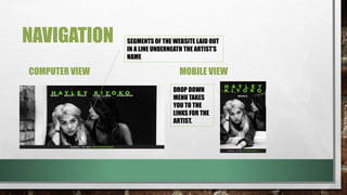 NAVIGATION
COMPUTER VIEW MOBILE VIEW
DROP DOWN
MENU TAKES
YOU TO THE
LINKS FOR THE
ARTIST.
SEGMENTS OF THE WEBSITE LAID OUT
IN A LINE UNDERNEATH THE ARTIST’S
NAME
 