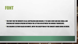 FONT
• THE FONT FOR THE WEBSITE IS ALL CAPITALISED AND BOLDED. IT IS SANS-SERIF AND HAS SMALL LINE
SPACING BUT BIGGER SPACING BETWEEN THE LETTERS OR BETWEEN THE WORDS THEMSELVES. BEING
SANS SERIF IS IMPORTANT AS IT IS MORE MODERN AND SUITED TOWARDS A YOUNGER AUDIENCE,
WHICH COMPLIES WITH HAYLEY’S TARGET AUDIENCE BEING PREDOMINANTLY YOUNG PEOPLE.
• THE COLOUR IS EITHER BLACK OR WHITE, WITH THE EXCEPTION OF THE SINGER’S NAME BEING IN GREEN.
• THE ARTIST HAS MANIPULATED FONT HIERARCHY. TYPICALLY, SERIF FONTS ARE FOR OFFICIAL
DOCUMENTS AND ARCHAIC TEXTS, HOWEVER HERE THE FONT APPEARS MORE PERSONABLE, LESS
PROFESSIONAL AND THEREFORE MORE CENTERED TOWARDS A YOUNGER AUDIENCE.
 