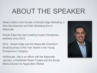 ABOUT THE SPEAKER
Zakery Kates is the founder of Simple Edge Marketing, a
Web Development and Web Marketing firm in
Naperville.
Simple Edge has been building Custom Wordpress
websites since 2010.
2014 - Simple Edge won the Naperville Chamber's
Small Business of the Year Award in the Young
Entrepreneur Category.
Additionally, Zak is an officer with the Naperville
Jaycees, a KidsMatter Board Trustee and the Social
Media Director for Naperville's Ribfest.
 
