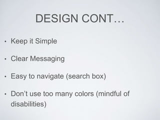 DESIGN CONT…
• Keep it Simple
• Clear Messaging
• Easy to navigate (search box)
• Don’t use too many colors (mindful of
disabilities)
 