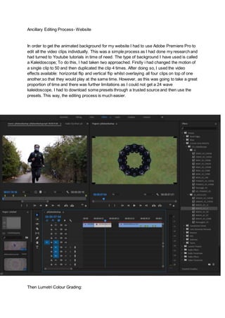 Ancillary Editing Process- Website
In order to get the animated background for my website I had to use Adobe Premiere Pro to
edit all the video clips individually. This was a simple process as I had done my research and
had turned to Youtube tutorials in time of need. The type of background I have used is called
a Kaleidoscope; To do this, I had taken two approached. Firstly i had changed the motion of
a single clip to 50 and then duplicated the clip 4 times. After doing so, I used the video
effects available: horizontal flip and vertical flip whilst overlaying all four clips on top of one
another,so that they would play at the same time. However, as this was going to take a great
proportion of time and there was further limitations as I could not get a 24 wave
kaleidoscope, I had to download some presets through a trusted source and then use the
presets. This way, the editing process is much easier.
Then Lumetri Colour Grading:
 