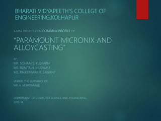 BHARATI VIDYAPEETH’S COLLEGE OF
ENGINEERING,KOLHAPUR
A MINI PROJECT-II ON COMPANY PROFILE OF
“PARAMOUNT MICRONIX AND
ALLOYCASTING”
BY ,
MR. SOHAM S. KULKARNI
MS. RUNITA N. MUDHALE
MS. RAJKUNWAR R. SAWANT
UNDER THE GUIDANCE OF,
MR. A. M. PATRAVALE
DEPARTMENT OF COMPUTER SCIENCE AND ENGINEERING
2013-14
 