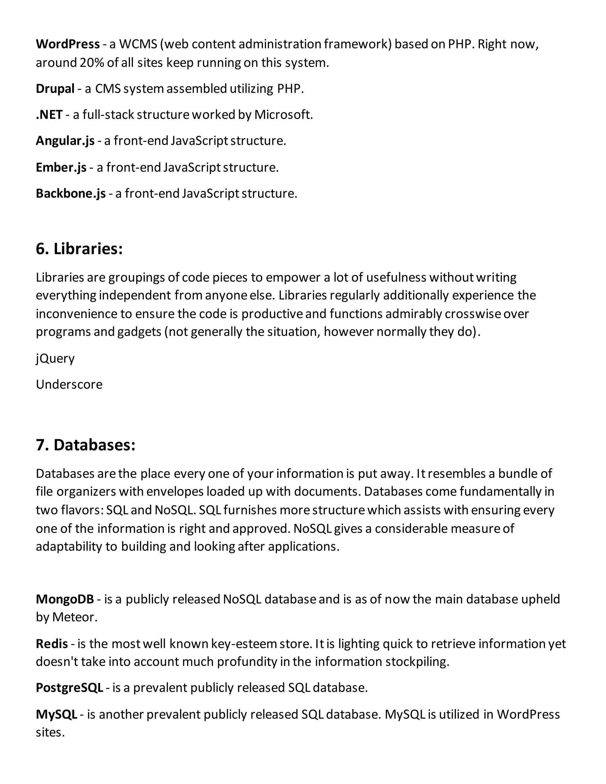 WordPress - a WCMS (web content administration framework) based on PHP. Right now,
around 20% of all sites keep running on this system.
Drupal - a CMS systemassembled utilizing PHP.
.NET - a full-stack structureworked by Microsoft.
Angular.js - a front-end JavaScriptstructure.
Ember.js - a front-end JavaScriptstructure.
Backbone.js - a front-end JavaScriptstructure.
6. Libraries:
Libraries are groupings of code pieces to empower a lot of usefulness withoutwriting
everything independent fromanyoneelse. Libraries regularly additionally experience the
inconvenience to ensure the code is productiveand functions admirably crosswiseover
programs and gadgets (not generally the situation, however normally they do).
jQuery
Underscore
7. Databases:
Databases arethe place every one of your information is put away. Itresembles a bundle of
file organizers with envelopes loaded up with documents. Databases come fundamentally in
two flavors: SQL and NoSQL. SQL furnishes morestructurewhich assists with ensuring every
one of the information is right and approved. NoSQL gives a considerable measureof
adaptability to building and looking after applications.
MongoDB - is a publicly released NoSQL databaseand is as of now the main database upheld
by Meteor.
Redis - is the mostwell known key-esteemstore. Itis lighting quick to retrieve information yet
doesn't take into account much profundity in the information stockpiling.
PostgreSQL - is a prevalent publicly released SQL database.
MySQL - is another prevalent publicly released SQL database. MySQL is utilized in WordPress
sites.
 