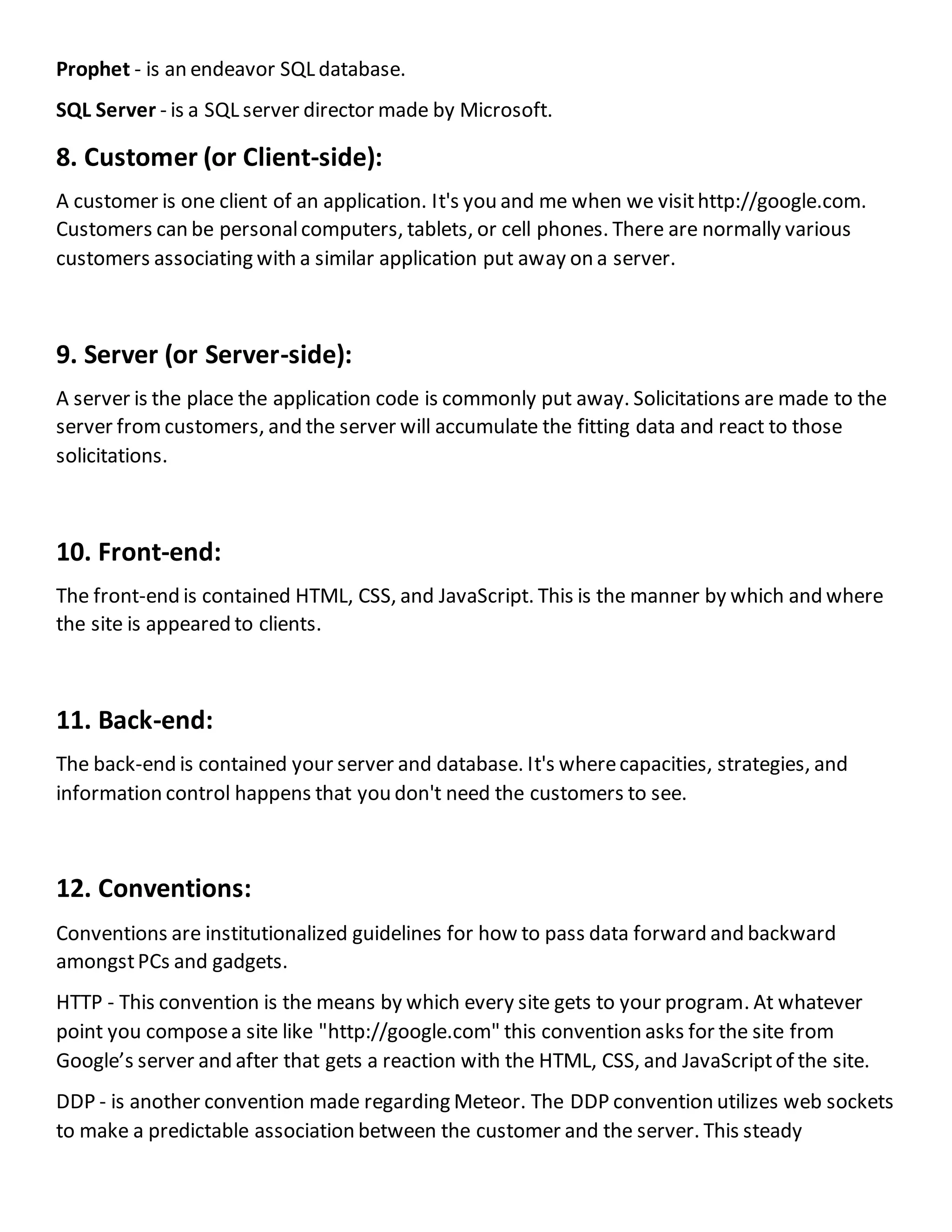 Prophet - is an endeavor SQL database.
SQL Server - is a SQL server director made by Microsoft.
8. Customer (or Client-side):
A customer is one client of an application. It's you and me when we visithttp://google.com.
Customers can be personalcomputers, tablets, or cell phones. There are normally various
customers associating with a similar application put away on a server.
9. Server (or Server-side):
A server is the place the application code is commonly put away. Solicitations are made to the
server fromcustomers, and the server will accumulate the fitting data and react to those
solicitations.
10. Front-end:
The front-end is contained HTML, CSS, and JavaScript. This is the manner by which and where
the site is appeared to clients.
11. Back-end:
The back-end is contained your server and database. It's wherecapacities, strategies, and
information control happens that you don't need the customers to see.
12. Conventions:
Conventions are institutionalized guidelines for how to pass data forward and backward
amongstPCs and gadgets.
HTTP - This convention is the means by which every site gets to your program. At whatever
point you composea site like "http://google.com" this convention asks for the site from
Google’s server and after that gets a reaction with the HTML, CSS, and JavaScriptof the site.
DDP - is another convention made regarding Meteor. The DDP convention utilizes web sockets
to make a predictable association between the customer and the server. This steady
 