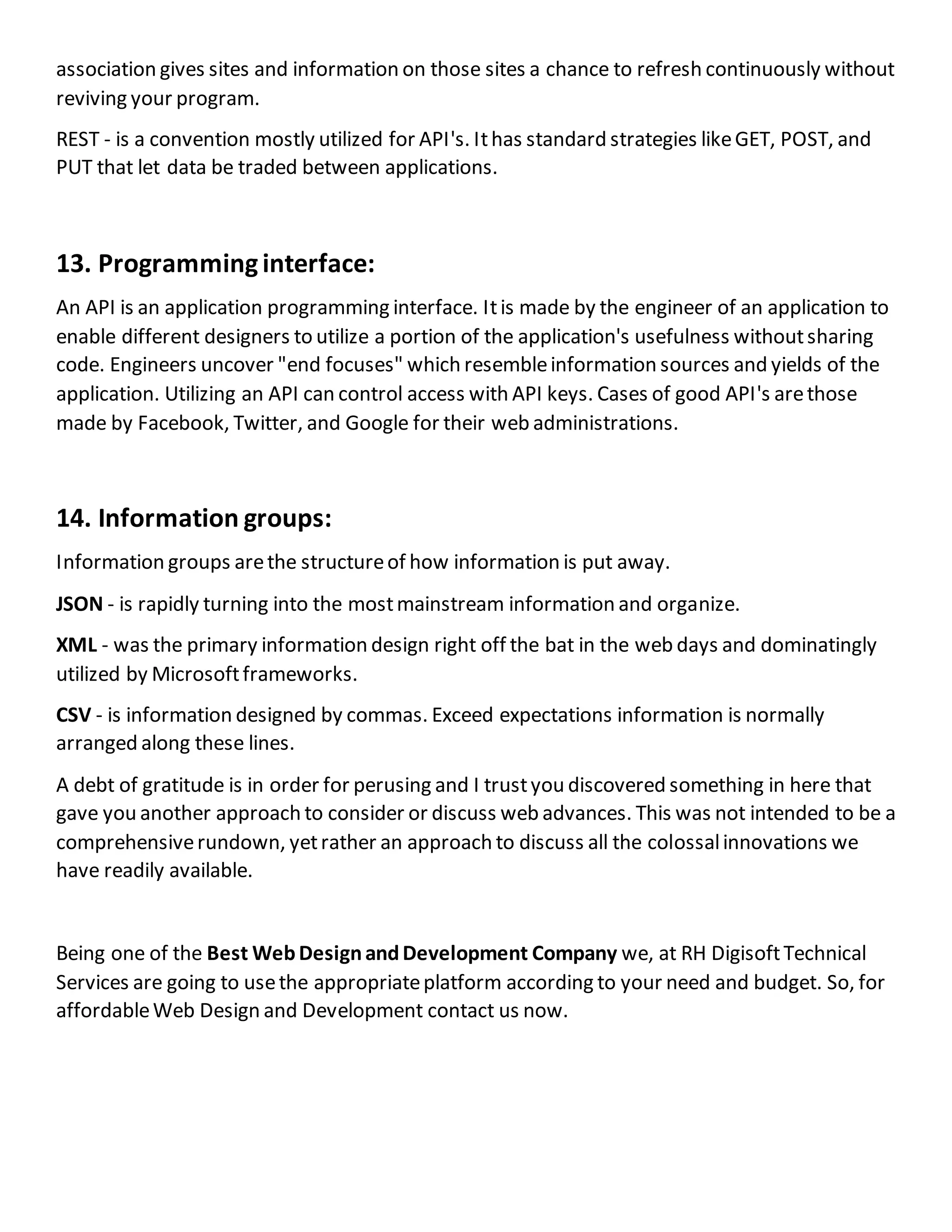 association gives sites and information on those sites a chance to refresh continuously without
reviving your program.
REST - is a convention mostly utilized for API's. Ithas standard strategies likeGET, POST, and
PUT that let data be traded between applications.
13. Programminginterface:
An API is an application programming interface. Itis made by the engineer of an application to
enable different designers to utilize a portion of the application's usefulness withoutsharing
code. Engineers uncover "end focuses" which resembleinformation sources and yields of the
application. Utilizing an API can control access with API keys. Cases of good API's arethose
made by Facebook, Twitter, and Google for their web administrations.
14. Information groups:
Information groups arethe structureof how information is put away.
JSON - is rapidly turning into the mostmainstream information and organize.
XML - was the primary information design right off the bat in the web days and dominatingly
utilized by Microsoftframeworks.
CSV - is information designed by commas. Exceed expectations information is normally
arranged along these lines.
A debt of gratitude is in order for perusing and I trustyou discovered something in here that
gave you another approach to consider or discuss web advances. This was not intended to be a
comprehensiverundown, yetrather an approach to discuss all the colossalinnovations we
have readily available.
Being one of the Best WebDesignandDevelopment Company we, at RH DigisoftTechnical
Services are going to usethe appropriateplatform according to your need and budget. So, for
affordableWeb Design and Development contact us now.
 