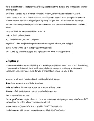 more than others do. The following are only a portion of the dialects and connections to their
landing pages.
JavaScript- utilized by all internet browsers, Meteor, and loads of different structures.
Coffee script- is a sortof "vernacular" of JavaScript. Itis seen as more straightforward and
simpler on your eyes as a designer yet it agrees (changes over) once more into JavaScript.
Python - utilized by the Django structureand utilized in a considerablemeasure of scientific
counts.
Ruby - utilized by the Ruby on Rails structure.
PHP - utilized by WordPress.
Go - fresher dialect, worked for speed.
Objective-C- the programming dialect behind iOS (your iPhone), led by Apple.
Quick - Apple's mostup to date programming dialect.
Java - Used by Android (Google) and a great deal of work area applications.
5. Systems:
Systems areworked to make building and working with programming dialects less demanding.
Systems ordinarily take all the troublesome, dull assignments in setting up another web
application and either does them for you or make them simple for you to do.
Meteor - a full-stack (frontand back end) JavaScriptstructure.
Node.js - a server-sideJavaScriptstructure.
Ruby on Rails - a full-stack structureconstructed utilizing ruby.
Django - a full-stack structureconstructed utilizing python.
Ionic - a portable structure.
Phone gap/Cordova - a portable structurethat uncovered local programming interfaces of iOS
and Android for utilize when composing JavaScript.
Bootstrap - a (UI) systemfor working with HTML/CSS/JavaScript.
Establishment - a UI systemfor working with HTML/CSS/JavaScript.
 
