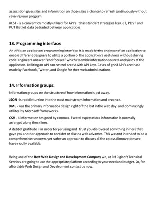 association gives sites and information on those sites a chance to refresh continuously without
reviving your program.
REST - is a convention mostly utilized for API's. Ithas standard strategies likeGET, POST, and
PUT that let data be traded between applications.
13. Programminginterface:
An API is an application programming interface. Itis made by the engineer of an application to
enable different designers to utilize a portion of the application's usefulness withoutsharing
code. Engineers uncover "end focuses" which resembleinformation sources and yields of the
application. Utilizing an API can control access with API keys. Cases of good API's arethose
made by Facebook, Twitter, and Google for their web administrations.
14. Information groups:
Information groups arethe structureof how information is put away.
JSON - is rapidly turning into the mostmainstream information and organize.
XML - was the primary information design right off the bat in the web days and dominatingly
utilized by Microsoftframeworks.
CSV - is information designed by commas. Exceed expectations information is normally
arranged along these lines.
A debt of gratitude is in order for perusing and I trustyou discovered something in here that
gave you another approach to consider or discuss web advances. This was not intended to be a
comprehensiverundown, yetrather an approach to discuss all the colossalinnovations we
have readily available.
Being one of the Best WebDesignandDevelopment Company we, at RH DigisoftTechnical
Services are going to usethe appropriateplatform according to your need and budget. So, for
affordableWeb Design and Development contact us now.
 