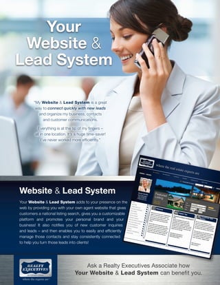 Your
Website &
Lead System
“My Website & Lead System is a great
way to connect quickly with new leads
and organize my business, contacts
and customer communications.
Everything is at the tip of my fingers –
all in one location. It’s a huge time-saver!
I’ve never worked more efficiently.”

Website & Lead System
Your Website & Lead System adds to your presence on the
web by providing you with your own agent website that gives
customers a national listing search, gives you a customizable
platform and promotes your personal brand and your
business! It also notifies you of new customer inquiries
and leads – and then enables you to easily and efficiently
manage those contacts and stay consistently connected
to help you turn those leads into clients!

Ask a Realty Executives Associate how
Your Website & Lead System can benefit you.

 
