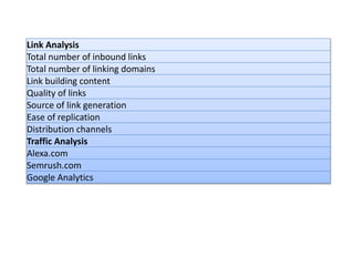 Link Analysis
Total number of inbound links
Total number of linking domains
Link building content
Quality of links
Source of link generation
Ease of replication
Distribution channels
Traffic Analysis
Alexa.com
Semrush.com
Google Analytics
 
