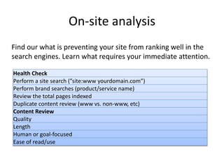 On-site analysis
Find our what is preventing your site from ranking well in the
search engines. Learn what requires your immediate attention.
Health Check
Perform a site search (”site:www yourdomain.com”)
Perform brand searches (product/service name)
Review the total pages indexed
Duplicate content review (www vs. non-www, etc)
Content Review
Quality
Length
Human or goal-focused
Ease of read/use
 