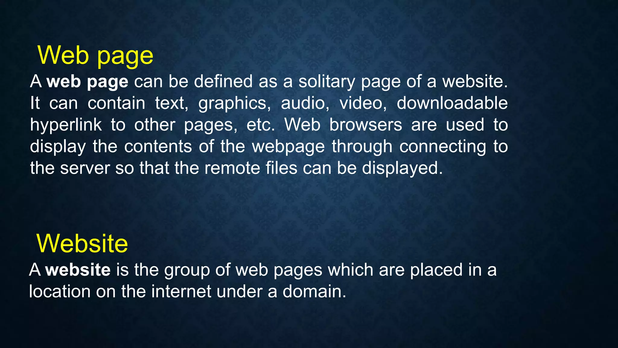 Web page
A web page can be defined as a solitary page of a website.
It can contain text, graphics, audio, video, downloadable
hyperlink to other pages, etc. Web browsers are used to
display the contents of the webpage through connecting to
the server so that the remote files can be displayed.
Website
A website is the group of web pages which are placed in a
location on the internet under a domain.
 