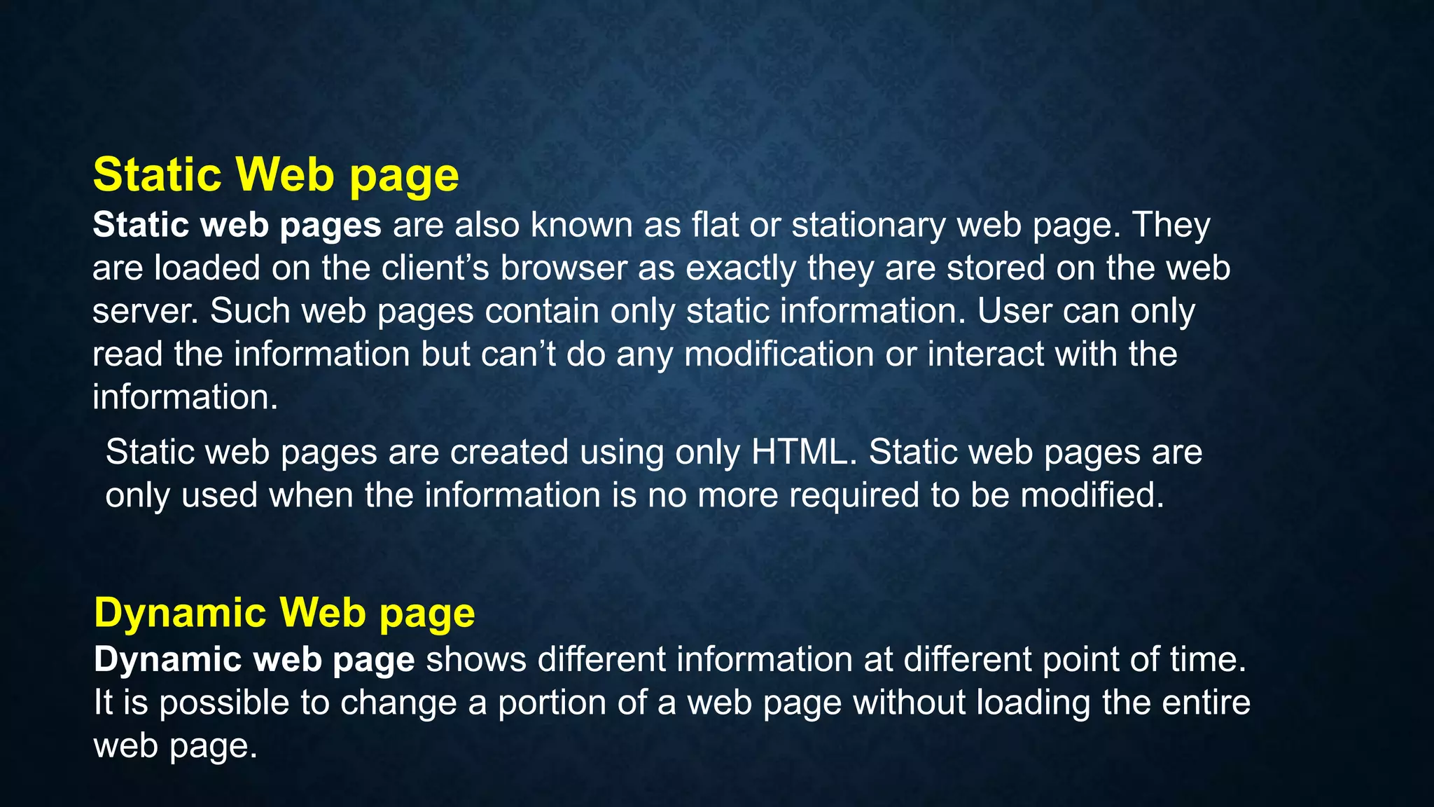 Static Web page
Static web pages are also known as flat or stationary web page. They
are loaded on the client’s browser as exactly they are stored on the web
server. Such web pages contain only static information. User can only
read the information but can’t do any modification or interact with the
information.
Static web pages are created using only HTML. Static web pages are
only used when the information is no more required to be modified.
Dynamic Web page
Dynamic web page shows different information at different point of time.
It is possible to change a portion of a web page without loading the entire
web page.
 