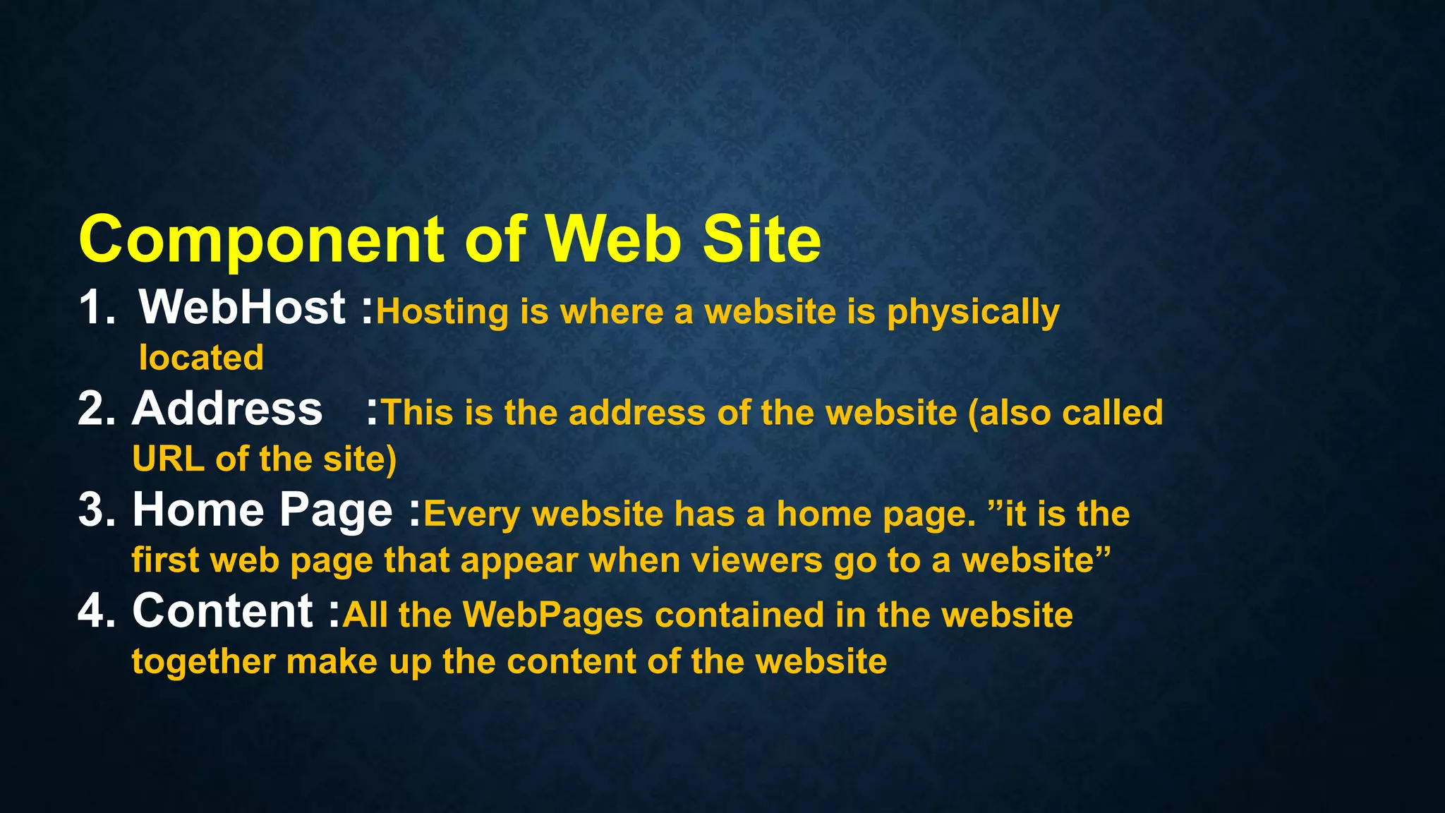 Component of Web Site
1. WebHost :Hosting is where a website is physically
located
2. Address :This is the address of the website (also called
URL of the site)
3. Home Page :Every website has a home page. ”it is the
first web page that appear when viewers go to a website”
4. Content :All the WebPages contained in the website
together make up the content of the website
 