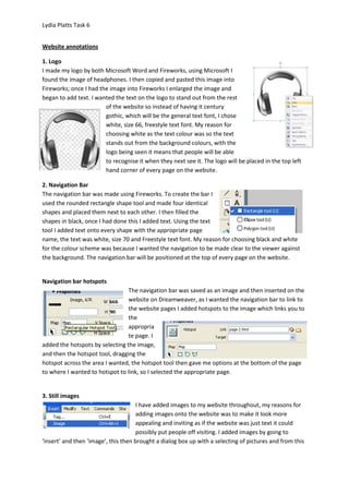 Lydia Platts Task 6


Website annotations

1. Logo
I made my logo by both Microsoft Word and Fireworks, using Microsoft I
found the image of headphones. I then copied and pasted this image into
Fireworks; once I had the image into Fireworks I enlarged the image and
began to add text. I wanted the text on the logo to stand out from the rest
                        of the website so instead of having it century
                        gothic, which will be the general text font, I chose
                        white, size 66, freestyle text font. My reason for
                        choosing white as the text colour was so the text
                        stands out from the background colours, with the
                        logo being seen it means that people will be able
                        to recognise it when they next see it. The logo will be placed in the top left
                        hand corner of every page on the website.

2. Navigation Bar
The navigation bar was made using Fireworks. To create the bar I
used the rounded rectangle shape tool and made four identical
shapes and placed them next to each other. I then filled the
shapes in black, once I had done this I added text. Using the text
tool I added text onto every shape with the appropriate page
name, the text was white, size 70 and Freestyle text font. My reason for choosing black and white
for the colour scheme was because I wanted the navigation to be made clear to the viewer against
the background. The navigation bar will be positioned at the top of every page on the website.


Navigation bar hotspots
                                 The navigation bar was saved as an image and then inserted on the
                                 website on Dreamweaver, as I wanted the navigation bar to link to
                                 the website pages I added hotspots to the image which links you to
                                 the
                                 appropria
                                 te page. I
added the hotspots by selecting the image,
and then the hotspot tool, dragging the
hotspot across the area I wanted, the hotspot tool then gave me options at the bottom of the page
to where I wanted to hotspot to link, so I selected the appropriate page.


3. Still images
                                      I have added images to my website throughout, my reasons for
                                      adding images onto the website was to make it look more
                                      appealing and inviting as if the website was just text it could
                                      possibly put people off visiting. I added images by going to
‘insert’ and then ‘image’, this then brought a dialog box up with a selecting of pictures and from this
 