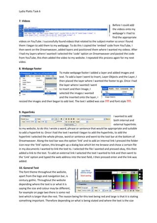Lydia Platts Task 6


7. Videos
                                                                                Before I could add
                                                                                the videos onto my
                                                                                webpage’s I had to
                                                                                find the appropriate
videos on YouTube. I successfully found videos that related to the subject matter so once I found
them I began to add them to my webpage. To do this I copied the ‘embed’ code from YouTube, I
then went on the Dreamweaver, added layers and positioned them where I wanted my videos. After
I had my layers where I wanted I selected the ‘code’ option on Dreamweaver and pasted the code
from YouTube, this then added the video to my website. I repeated this process again for my next
video.

8. Webpage footer
                                 To make webpage footer I added a layer and added images and
                                 text. To add a layer I went to Insert, Layer Objects and the Layer, I
                                 then placed the layer where I wanted the footer to go. Once I had
                                 the layer where I wanted I went
                                 to Insert and then Image, I
                                 selected the images I wanted
                                 and the inserted onto the layer, I
resized the images and then began to add text. The text I added was size ??? and font style ???.


9. Hyperlinks
                                                                                     I wanted to add
                                                                                     both internal and
                                                                                     external hyperlinks
to my website, to do this I wrote a word, phrase or sentence that would be appropriate and suitable
to add a hyperlink to. Once I had the text I wanted I began to add the hyperlinks, to add the
hyperlink I selected the whole phrase, word or sentence and went to the tool bar at the bottom of
Dreamweaver. Along the tool bar was the option ‘link’ and to add an internal link I pressed the folder
icon near the ‘link’ option, this brought up a dialog box which let me browse and chose a certain file
in my documents I wanted to link the text to. I selected the file I wanted and pressed okay, this then
added a link to the text. To add an external link I selected the text I wanted to link and then went to
the ‘Link’ option and typed the web address into the text field, I then pressed enter and the link was
added.

10. General Text
The font theme throughout the website,
apart from the logo and navigation bar, is
century gothic. Throughout the website
depending where the text is or what it is
saying the size and colour may be different,
for example on page two there is some red
text which is larger than the rest. The reason being for this text being red and large is that it is stating
something important. Therefore depending on what is being stated and where the text is the size
 