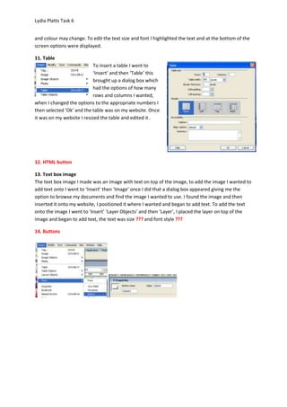 Lydia Platts Task 6


and colour may change. To edit the text size and font I highlighted the text and at the bottom of the
screen options were displayed.

11. Table
                            To insert a table I went to
                            ‘Insert’ and then ‘Table’ this
                            brought up a dialog box which
                            had the options of how many
                            rows and columns I wanted,
when I changed the options to the appropriate numbers I
then selected ‘Ok’ and the table was on my website. Once
it was on my website I resized the table and edited it .




12. HTML button

13. Text box image
The text box image I made was an image with text on top of the image, to add the image I wanted to
add text onto I went to ‘Insert’ then ‘Image’ once I did that a dialog box appeared giving me the
option to browse my documents and find the image I wanted to use. I found the image and then
inserted it onto my website, I positioned it where I wanted and began to add text. To add the text
onto the image I went to ‘Insert’ ‘Layer Objects’ and then ‘Layer’, I placed the layer on top of the
image and began to add text, the text was size ??? and font style ???

14. Buttons
 