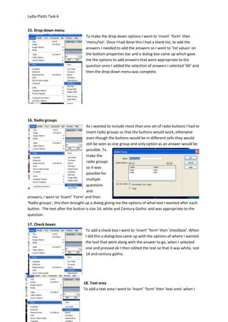 Lydia Platts Task 6


15. Drop down menu
                                  To make the drop down options I went to ‘insert’ ‘form’ then
                                  ‘menu/list’. Once I had done this I had a blank list, to add the
                                  answers I needed to add the answers so I went to ‘list values’ on
                                  the bottom properties bar and a dialog box came up which gave
                                  me the options to add answers that were appropriate to the
                                  question once I added the selection of answers I selected ‘Ok’ and
                                  then the drop down menu was complete.




16. Radio groups
                                    As I wanted to include more than one set of radio buttons I had to
                                    insert radio groups so that the buttons would work, otherwise
                                    even though the buttons would be in different cells they would
                                    still be seen as one group and only option as an answer would be
                                    possible. To
                                    make the
                                    radio groups
                                    so it was
                                    possible for
                                    multiple
                                    questions
                                    and
answers, I went to ‘Insert’ ‘Form’ and then
‘Radio groups’, this then brought up a dialog giving me the options of what text I wanted after each
button. The text after the button is size 14, white and Century Gothic and was appropriate to the
question.

17. Check boxes
                                  To add a check box I went to ‘insert’ ‘form’ then ‘checkbox’. When
                                  I did this a dialog box came up with the options of where I wanted
                                  the text that went along with the answer to go, when I selected
                                  one and pressed ok I then edited the text so that it was white, size
                                  14 and century gothic.




                                 18. Text area
                                 To add a text area I went to ‘insert’ ‘form’ then ‘text area’ when I
 