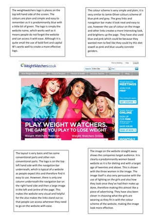 The weightwatchers logo is places on the         The colour scheme is very simple and plain, it is
top left hand side of the screen. The            very similar to Jamie Oliver colours scheme of
colours are plain and simple and easy to         blue pink and grey. The grey links and
remember as it is predominantly blue with        navigation bar make it look neat and easy to
a little bit of green. The logo is simply the    use, however the use of colour on the image
website name, which works well as it             and other links creates a more interesting look,
means people do not forget the website           and brightens up the page. They have also used
and can access it with ease. Although it is      blue and pink which could be because they
quite small the use of bold font and capital     wanted men to feel like they could try this diet
W’s works well to create a more effective        aswell as pink and blue usually connote
logo.                                            genders.




                                                   The image on the website straight away
   The layout is very basic and has some
                                                   shows the companies target audience. It is
   conventional parts and other non
                                                   clearly a predominantly women based
   conventional parts. The logo is on the top
                                                   website as it is for dieting and with a target
   left hand side with the navigation bar
                                                   age of twenties and above. This is shown
   underneath, which is typical of a website
                                                   with the three women in the image. The
   as people expect this and therefore find it
                                                   image itself is also very persuasive with the
   easy to use. However, there is only one
                                                   use of lighting on the girls and also how
   column underneath the navigation bar on
                                                   they look once they’ve had their make up
   the right hand side and then a large image
                                                   done, therefore making this almost like a
   in the left and centre of the page. This
                                                   piece of advertising. They have also been
   makes the website very visual and helpful
                                                   clever in choosing what the girls are
   for the also makes the links stand out so
                                                   wearing as they fit in with the colour
   that people can access wherever they need
                                                   scheme of the website, making the image
   to go on the website with ease.
                                                   look more effective.
 