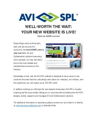 WELL-WORTH THE WAIT:
YOUR NEW WEBSITE IS LIVE!
Check out AVISPL.com now
Great things come to those who
wait, and we are proud to
announce, the new AVISPL.com is
now live! With AV and
Collaboration solutions becoming
more complex, our new site offers
one of the most reliable and
comprehensive sources in the
industry.
Knowledge is trust, and the AVI-SPL website is designed to be an easy-to-use,
customer-focused resource, educating users about our company, our industry, and
the experience you can expect as an AVI-SPL client.
In addition outlining our offerings the new website showcases AVI-SPL’s visually-
inspiring real-life case studies taking you on a journey demonstrating how AVI-SPL
designs, builds, supports and manages AV and Collaboration solutions.
For additional information or assistance please contact me via Linked In or directly
at michael.pesaturo@avispl.com or 508-665-8784.
 
