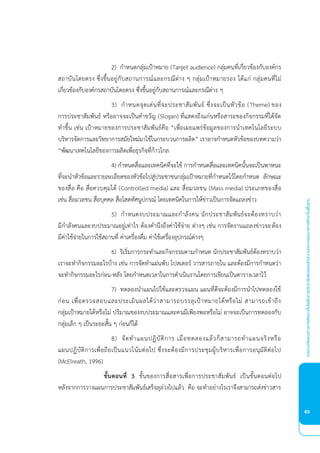 รายงานวิจัยเเนวทางการพัฒนาเว็บไซต์ในการประชาสัมพันธ์ของสำานักงานคณะกรรมการการศึกษาขั้นพื้นฐาน
63
2) กําหนดกลุมเปาหมาย ( r e e ce) กลุมคนที่เกี่ยวของกับองคกร
สถาบันโดยตรง ซึ่งขึ้นอยูกับสถานการณและกรณีตาง ๆ กลุมเปาหมายรอง ไดแก กลุมคนที่ไม
เกี่ยวของกับองคกรสถาบันโดยตรง ซึ่งขึ้นอยูกับสถานการณและกรณีตาง ๆ
) กําหนดจุดเดนที่จะประชาสัมพันธ ซึ่งจะเปนหัวขอ ( heme) ของ
การประชาสัมพันธ หรืออาจจะเปนคําขวัญ (Slo ) ที่แสดงถึงแกนหรือสาระของกิจกรรมที่ไดจัด
ทําขึ้น เชน เปาหมายของการประชาสัมพันธคือ “เพื่อเผยแพรขอมูลของการนําเทคโนโลยีระบบ
บริหารจัดการและวิทยาการสมัยใหมมาใชในกระบวนการผลิต” เราอาจกําหนดหัวขอของบทความวา
“พั นาเทคโนโลยีของการผลิตเพื่อธุรกิจที่กาวไกล
) กําหนดสื่อและเทคนิคที่จะใช การกําหนดสื่อและเทคนิคนั้นจะเปนพาหนะ
ที่จะนําหัวขอและรายละเอียดของหัวขอไปสูประชาชนกลุมเปาหมายที่กําหนดไวโดยกําหนด ลักษณะ
ของสื่อ คือ สื่อควบคุมได (Co rolle me ) และ สื่อมวลชน ( me ) ประเภทของสื่อ
เชน สื่อมวลชน สื่อบุคคล สื่อโสตทัศนูปกรณ โดยเทคนิคในการใหขาวเปนการจัดแถลงขาว
5) กําหนดงบประมาณและกําลังคน นักประชาสัมพันธจะตองทราบวา
มีกําลังคนและงบประมาณอยูเทาไร ตองคํานึงถึงคาใชจาย ตางๆ เชน การจัดงานแถลงขาวจะตอง
มีคาใชจายในการใชสถานที่ คาเครื่องดื่ม คาใชเครื่องอุปกรณตางๆ
) ริเริ่มการกระทําและกิจกรรมตามกําหนด นักประชาสัมพันธตองทราบวา
เราจะทํากิจกรรมอะไรบาง เชน การจัดทําแผนพับ โปสเตอร วารสารภายใน และตองมีการกําหนดวา
จะทํากิจกรรมอะไรกอน-หลัง โดยกําหนดเวลาในการดําเนินงานโดยการเขียนเปนตารางเวลาไว
) ทดลองนําแผนไปใชและตรวจแผน แผนที่ดีจะตองมีการนําไปทดลองใช
กอน เพื่อตรวจสอบและประเมินผลไดวาสามารถบรรลุเปาหมายไดหรือไม สามารถเขาถึง
กลุมเปาหมายไดหรือไม ปริมาณของงบประมาณและคนมีเพียงพอหรือไม อาจจะเปนการทดลองกับ
กลุมเล็ก ๆ เปนระยะสั้น ๆ กอนก็ได
) จัดทําแผนปฏิบัติการ เมื่อทดลองแลวก็สามารถทําแผนจริงหรือ
แผนปฏิบัติการเพื่อถือเปนแนวโนมตอไป ซึ่งจะตองมีการประชุมผูบริหารเพื่อการอนุมัติตอไป
( c lre h, 1996)
ั้นตอนที่ ขั้นของการสื่อสารเพื่อการประชาสัมพันธ เปนขั้นตอนตอไป
หลังจากการวางแผนการประชาสัมพันธเสร็จลุลวงไปแลว คือ จะทําอยางไรเราจึงสามารถสงขาวสาร
 