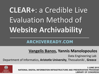 CLEAR+: a Credible Live
Evaluation Method of
Website Archivability
Vangelis Banos, Yannis Manolopoulos
3 JUNE 2015
NATIONAL DIGITAL INFORMATION INFRASTRUCTURE AND PRESERVATION PROGRAM
LIBRARY OF CONGRESS
Data Engineering Lab
Department of Informatics, Aristotle University, Thessaloniki , Greece
ARCHIVEREADY.COM
 