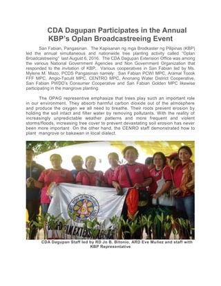 CDA Dagupan Participates in the Annual
KBP’s Oplan Broadcastreeing Event
San Fabian, Pangasinan. The Kapisanan ng mga Brodkaster ng Pilipinas (KBP)
led the annual simultaneous and nationwide tree planting activity called “Oplan
Broadcastreeing” last August 6, 2016. The CDA Dagupan Extension Office was among
the various National Government Agencies and Non Government Organization that
responded to the invitation of KBP. Various cooperatives in San Fabian led by Ms.
Mylene M. Mazo, PCDS Pangasinan namely: San Fabian PCWI MPC, Aramal Tocok
FFF MPC, Angio-Taculit MPC, CENTRO MPC, Anonang Water District Cooperative,
San Fabian PWDD’s Consumer Cooperative and San Fabian Golden MPC likewise
participating in the mangrove planting.
The OPAG representive emphasize that trees play such an important role
in our environment. They absorb harmful carbon dioxide out of the atmosphere
and produce the oxygen we all need to breathe. Their roots prevent erosion by
holding the soil intact and filter water by removing pollutants. With the reality of
increasingly unpredictable weather patterns and more frequent and violent
storms/floods, increasing tree cover to prevent devastating soil erosion has never
been more important On the other hand, the CENRO staff demonstrated how to
plant mangrove or bakawan in local dialect.
CDA Dagupan Staff led by RD Jo B. Bitonio, ARD Eve Muñez and staff with
KBP Representative
 