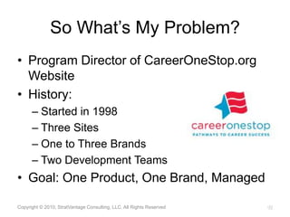 So What’s My Problem?Program Director of CareerOneStop.org WebsiteHistory:Started in 1998Three SitesOne to Three BrandsTwo Development TeamsGoal: One Product, One Brand, ManagedCopyright © 2010, StratVantage Consulting, LLC. All Rights Reserved11
