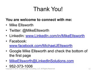 Thank You!You are welcome to connect with me:Mike EllsworthTwitter: @MikeEllsworthLinkedIn: www.LinkedIn.com/in/MikeEllsworthFacebook: www.facebook.com/MichaelJEllsworthGoogle Mike Ellsworth and check the bottom of the first pageMikeEllsworth@LinkedInSolutions.com952-373-1006Copyright © 2010, StratVantage Consulting, LLC. All Rights Reserved15