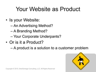 Your Website as ProductIs your Website:An Advertising Method?A Branding Method?Your Corporate Underpants?Or is it a Product?A product is a solution to a customer problemCopyright © 2010, StratVantage Consulting, LLC. All Rights Reserved4