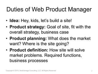 Duties of Web Product ManagerIdea: Hey, kids, let’s build a site!Product strategy: Goal of site, fit with the overall strategy, business case Product planning: What does the market want? Where is the site going?Product definition: How site will solve market problems. Required functions, business processes Copyright © 2010, StratVantage Consulting, LLC. All Rights Reserved8