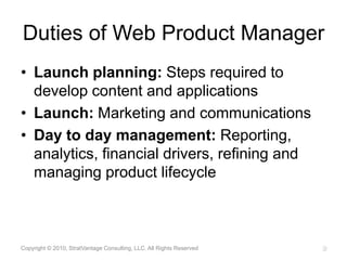 Duties of Web Product ManagerLaunch planning: Steps required to develop content and applicationsLaunch: Marketing and communications Day to day management: Reporting,  analytics, financial drivers, refining and managing product lifecycleCopyright © 2010, StratVantage Consulting, LLC. All Rights Reserved9