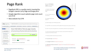 Page Rank
• PageRank (PR) is a quality metric invented by
Google's owners Larry Page and Sergey Brin
• Google algorithm count website page rank count
out of 10
• New website has 0 PR
Source:(http://redfusionmedia.com/what-does-
your-google-pagerank-mean/)Tool:(http://www.prchecker.info/check_p
age_rank.php)
 