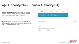 Page Authority(PA) & Domain Authority(DA)
 Domain authority is a metric to predict the ability of a
website / domain to rank in search engines. Domain
authority uses a 0 to 100 logarithmic scale.
 Page authority is a metric to predict the ability for a
specific page to rank in search engines. Page authority
uses a 0 to 100 logarithmic scale.
Source:(Moz.com) Tool:(https://moz.com/researchtools/ose)
 