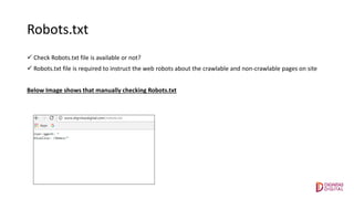 Robots.txt
 Check Robots.txt file is available or not?
 Robots.txt file is required to instruct the web robots about the crawlable and non-crawlable pages on site
Below Image shows that manually checking Robots.txt
 