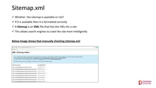 Sitemap.xml
 Whether the sitemap is available or not?
 If it is available then it is formatted correctly
 A Sitemap is an XML file that lists the URLs for a site.
 This allows search engines to crawl the site more intelligently
Below Image shows that manually checking sitemap.xml
 