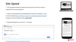 Site Speed
 The site speed at which the website loads and can be used by its visitors is
Important from a user perspective.
 Web site should load fast and preferably faster than their competitors. There
are tool by Google (https://developers.google.com/speed/pagespeed/insights/)
that give the recommendations about page speed.
 Standard loading time is around 2.5 – 3 seconds
Tool:(https://developers.google.com/speed/pagespeed/insights/)
 