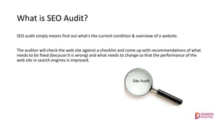 What is SEO Audit?
SEO audit simply means find out what’s the current condition & overview of a website.
The auditor will check the web site against a checklist and come up with recommendations of what
needs to be fixed (because it is wrong) and what needs to change so that the performance of the
web site in search engines is improved.
 