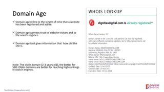 Domain Age
 Domain age refers to the length of time that a website
has been registered and active.
 Domain age conveys trust to website visitors and to
the search engines.
 Domain age tool gives information that how old the
site is.
Note: The older domain (2-3 years old), the better for
SEO. Older domains are better for reaching high rankings
in search engines.
Tool:(https://www.whois.net/)
 